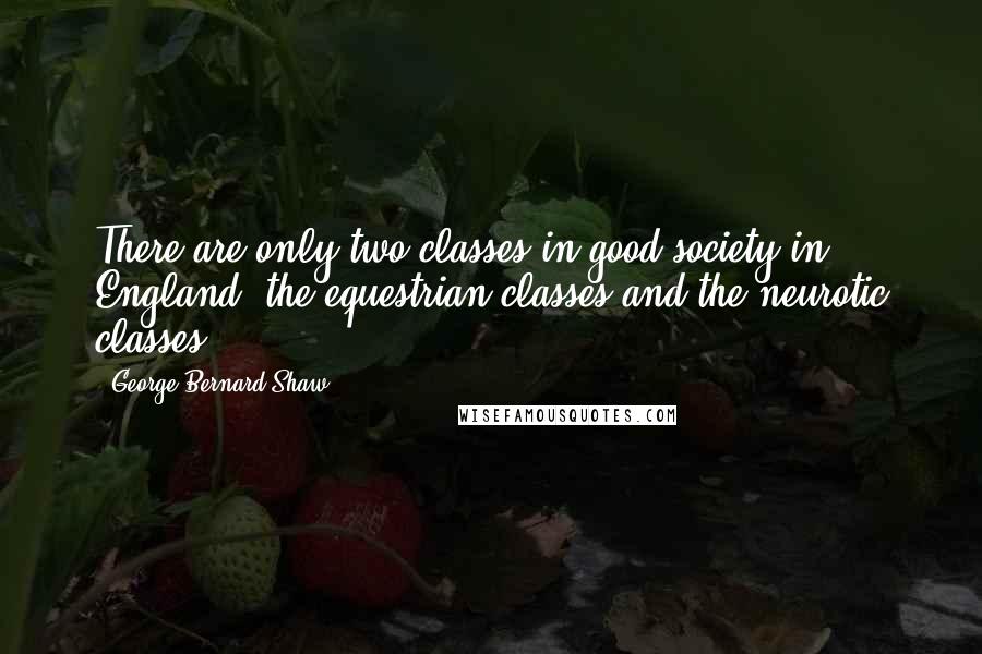 George Bernard Shaw Quotes: There are only two classes in good society in England: the equestrian classes and the neurotic classes.