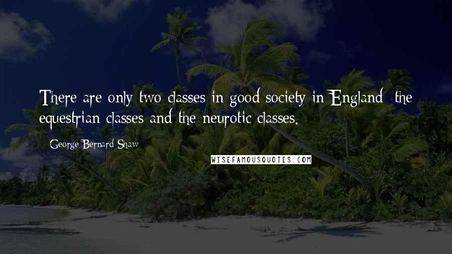 George Bernard Shaw Quotes: There are only two classes in good society in England: the equestrian classes and the neurotic classes.