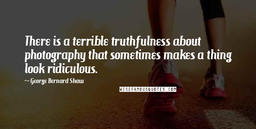 George Bernard Shaw Quotes: There is a terrible truthfulness about photography that sometimes makes a thing look ridiculous.