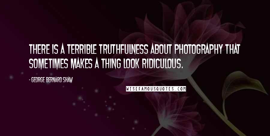 George Bernard Shaw Quotes: There is a terrible truthfulness about photography that sometimes makes a thing look ridiculous.
