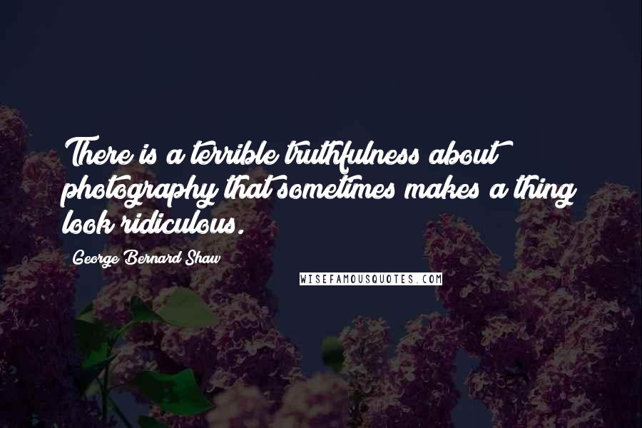 George Bernard Shaw Quotes: There is a terrible truthfulness about photography that sometimes makes a thing look ridiculous.