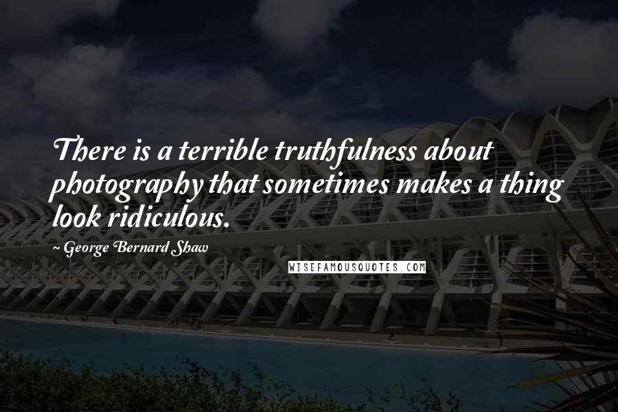 George Bernard Shaw Quotes: There is a terrible truthfulness about photography that sometimes makes a thing look ridiculous.
