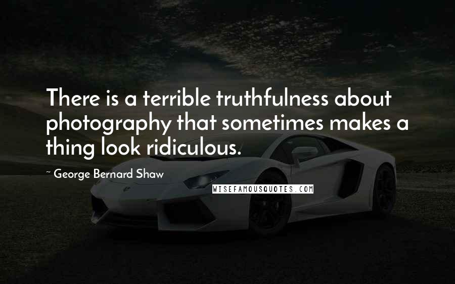 George Bernard Shaw Quotes: There is a terrible truthfulness about photography that sometimes makes a thing look ridiculous.
