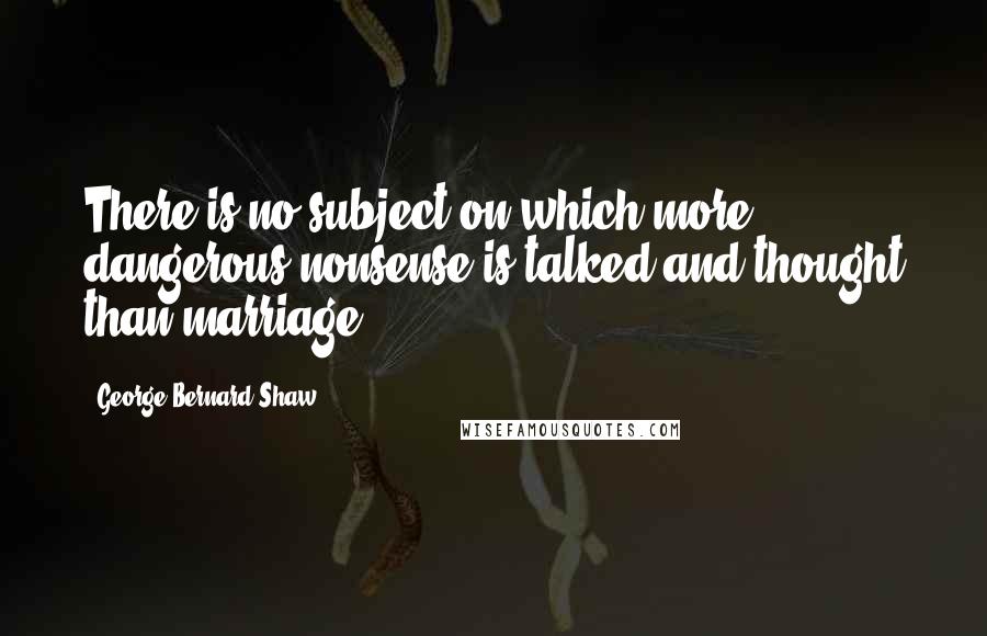 George Bernard Shaw Quotes: There is no subject on which more dangerous nonsense is talked and thought than marriage.