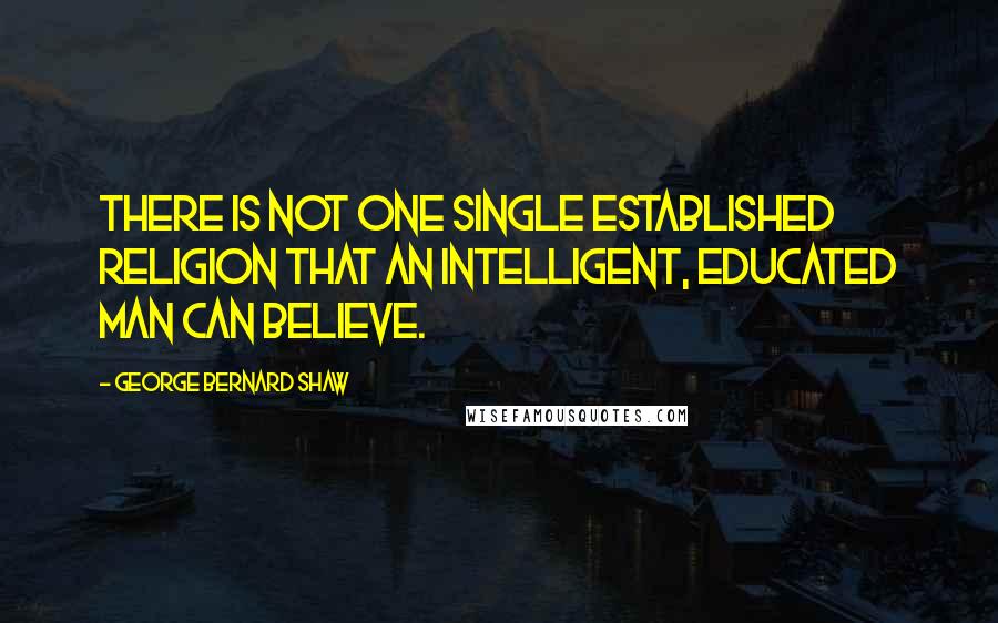 George Bernard Shaw Quotes: There is not one single established religion that an intelligent, educated man can believe.