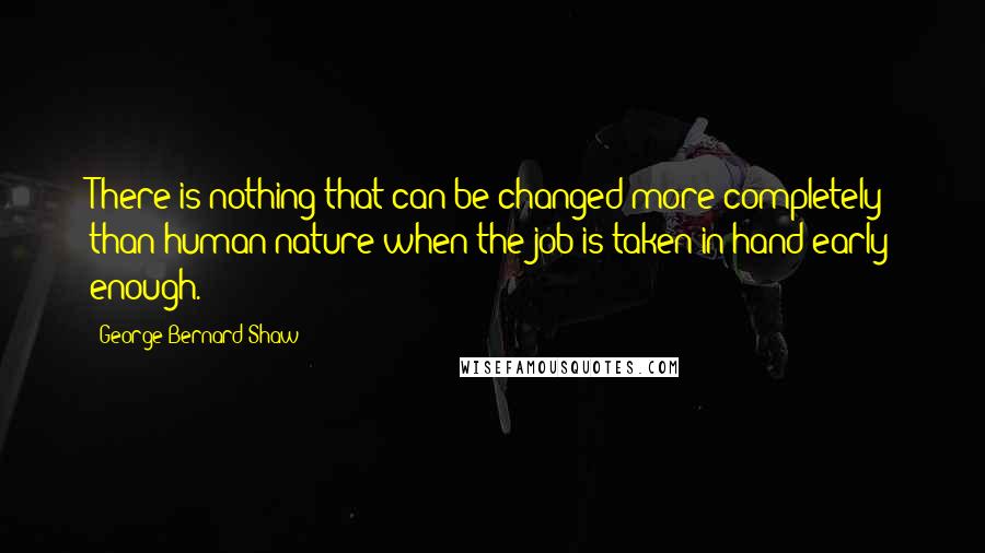 George Bernard Shaw Quotes: There is nothing that can be changed more completely than human nature when the job is taken in hand early enough.