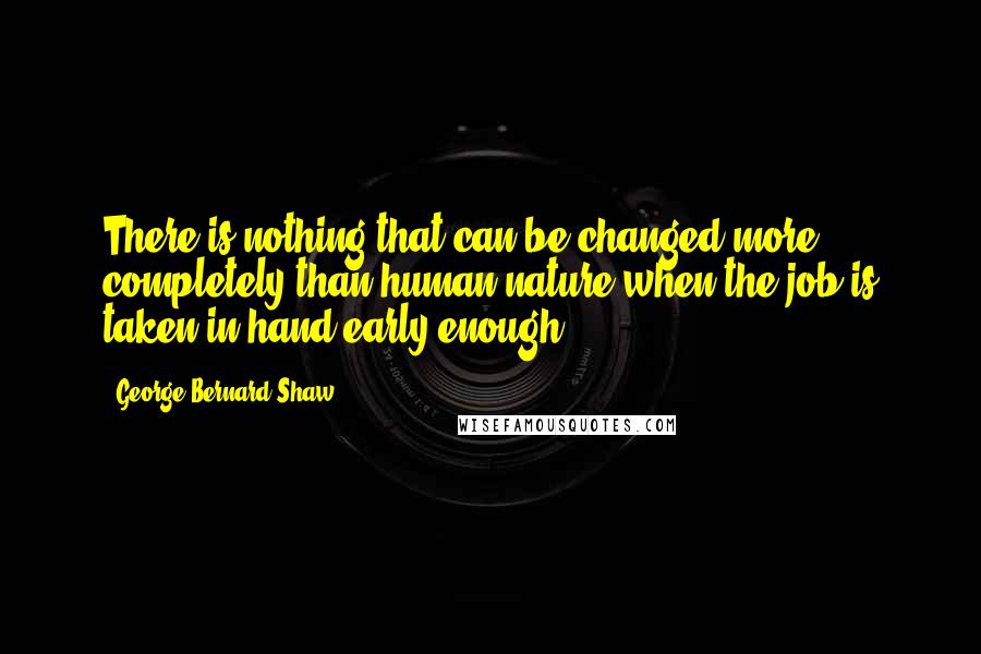 George Bernard Shaw Quotes: There is nothing that can be changed more completely than human nature when the job is taken in hand early enough.