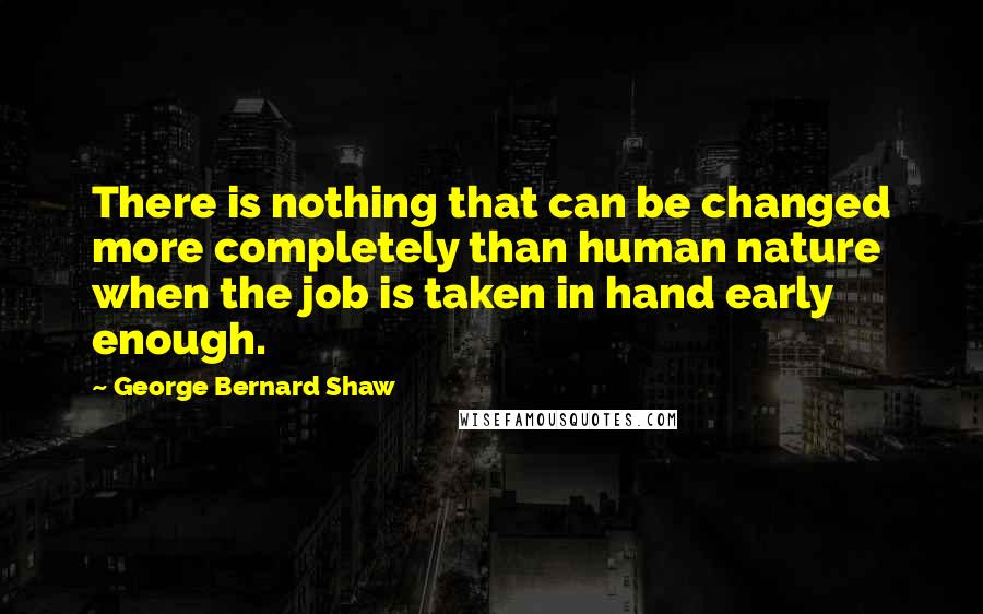 George Bernard Shaw Quotes: There is nothing that can be changed more completely than human nature when the job is taken in hand early enough.
