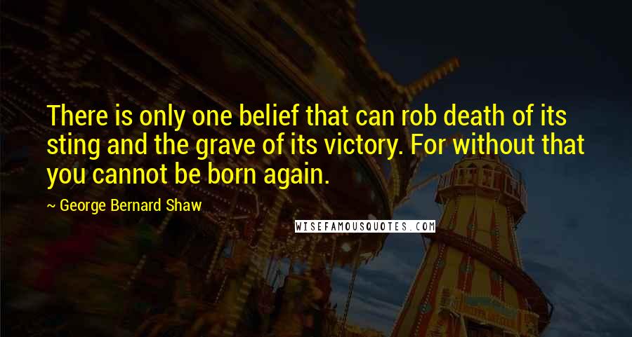 George Bernard Shaw Quotes: There is only one belief that can rob death of its sting and the grave of its victory. For without that you cannot be born again.