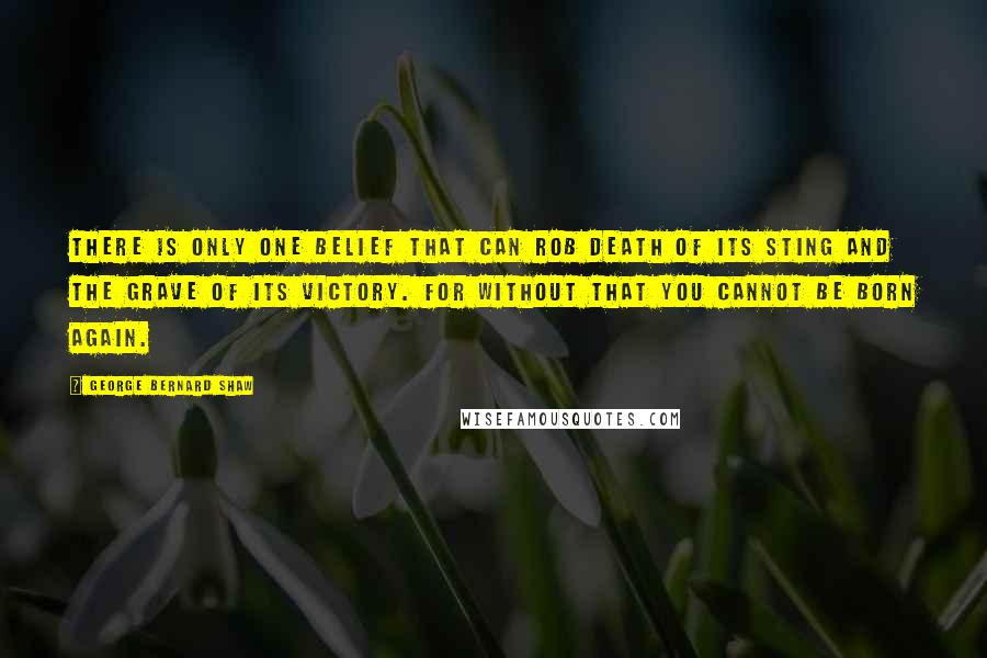 George Bernard Shaw Quotes: There is only one belief that can rob death of its sting and the grave of its victory. For without that you cannot be born again.