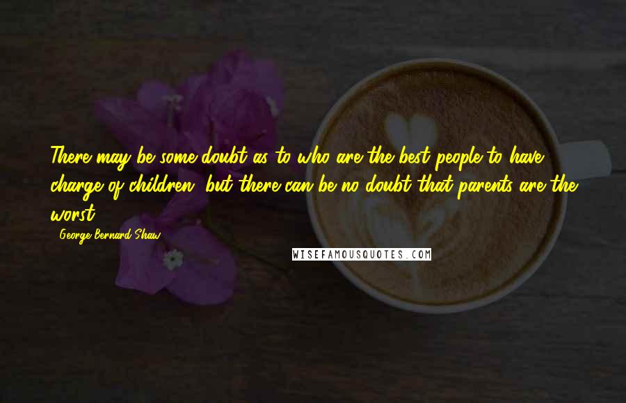 George Bernard Shaw Quotes: There may be some doubt as to who are the best people to have charge of children, but there can be no doubt that parents are the worst.