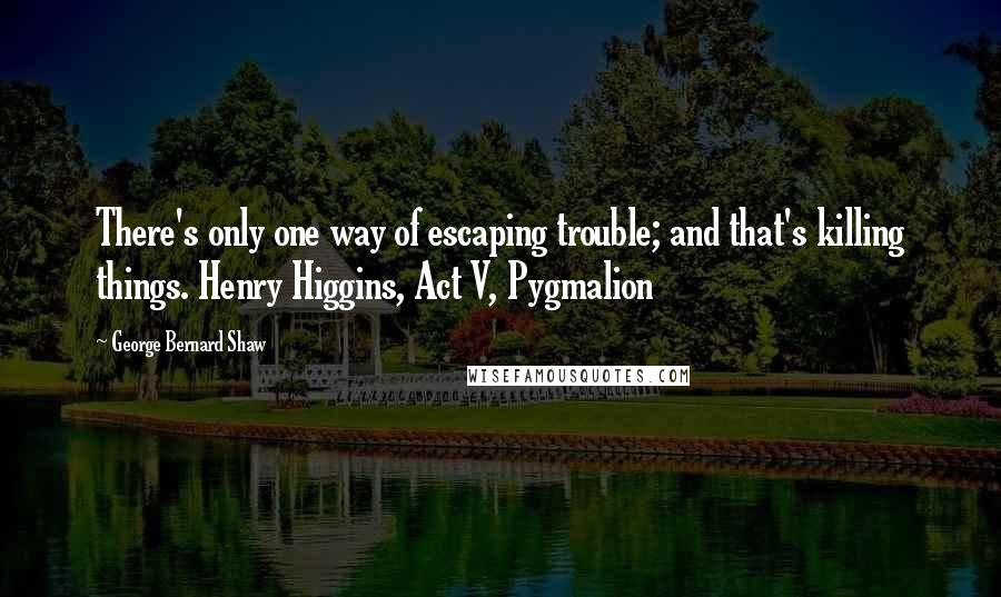 George Bernard Shaw Quotes: There's only one way of escaping trouble; and that's killing things. Henry Higgins, Act V, Pygmalion