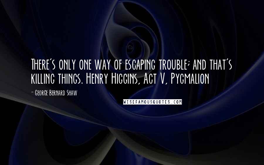 George Bernard Shaw Quotes: There's only one way of escaping trouble; and that's killing things. Henry Higgins, Act V, Pygmalion
