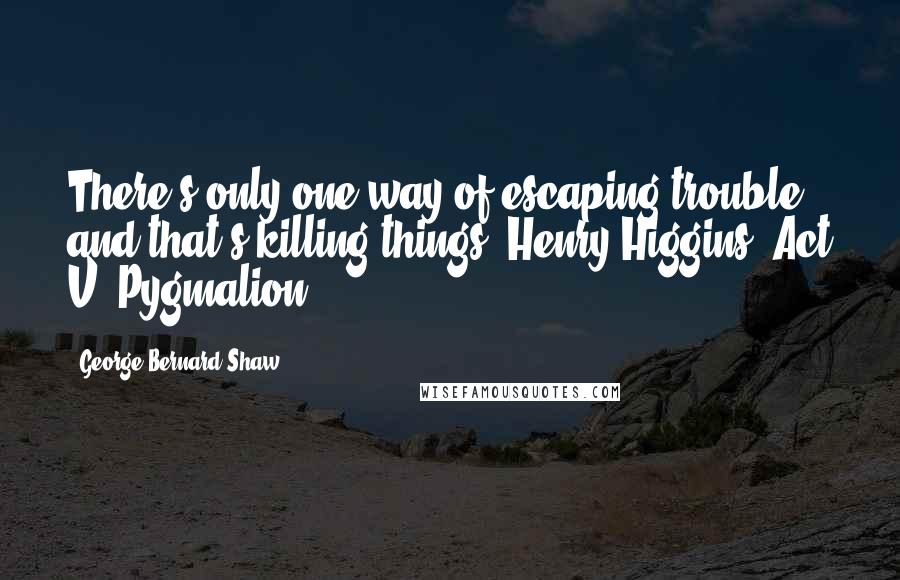 George Bernard Shaw Quotes: There's only one way of escaping trouble; and that's killing things. Henry Higgins, Act V, Pygmalion