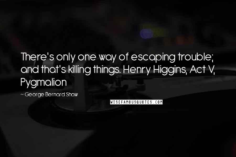 George Bernard Shaw Quotes: There's only one way of escaping trouble; and that's killing things. Henry Higgins, Act V, Pygmalion