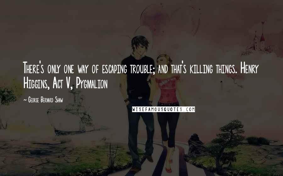 George Bernard Shaw Quotes: There's only one way of escaping trouble; and that's killing things. Henry Higgins, Act V, Pygmalion