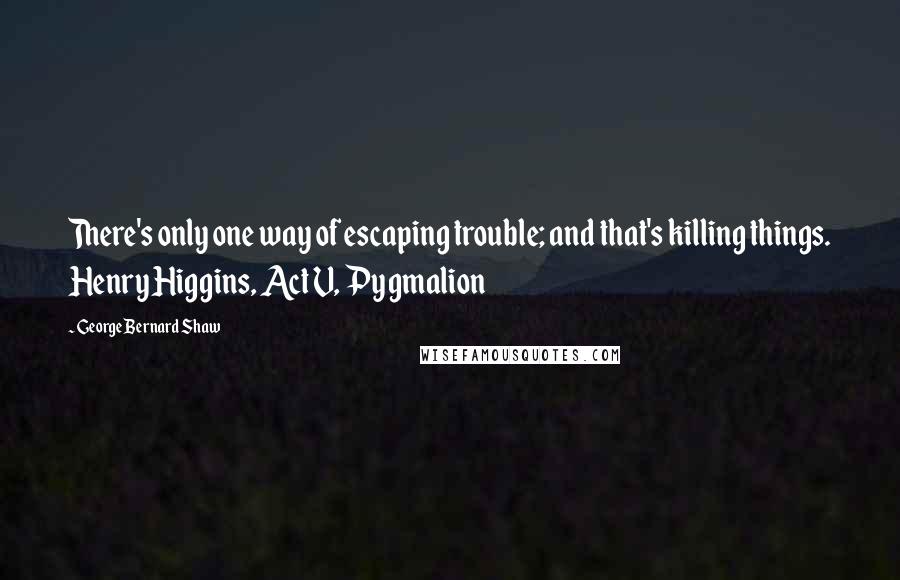 George Bernard Shaw Quotes: There's only one way of escaping trouble; and that's killing things. Henry Higgins, Act V, Pygmalion