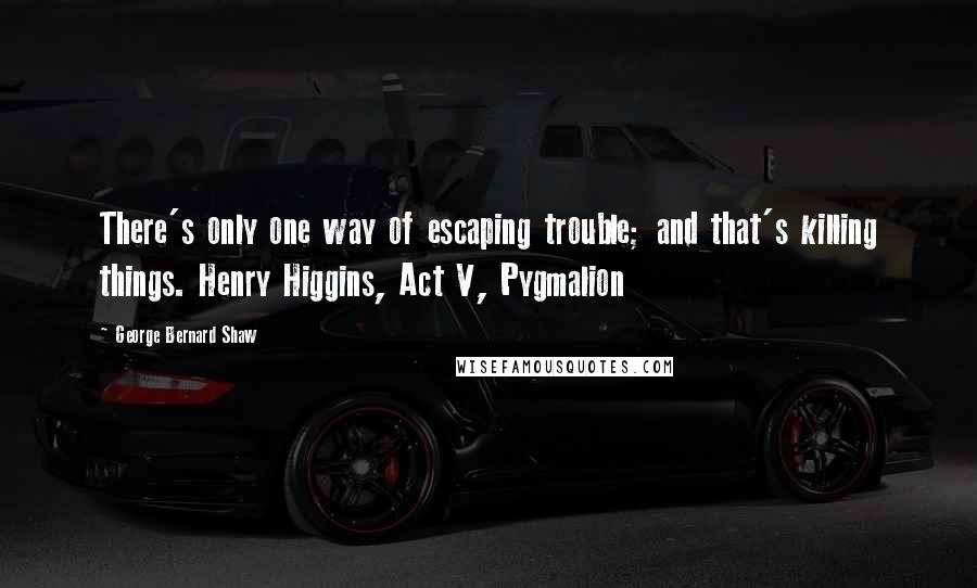 George Bernard Shaw Quotes: There's only one way of escaping trouble; and that's killing things. Henry Higgins, Act V, Pygmalion