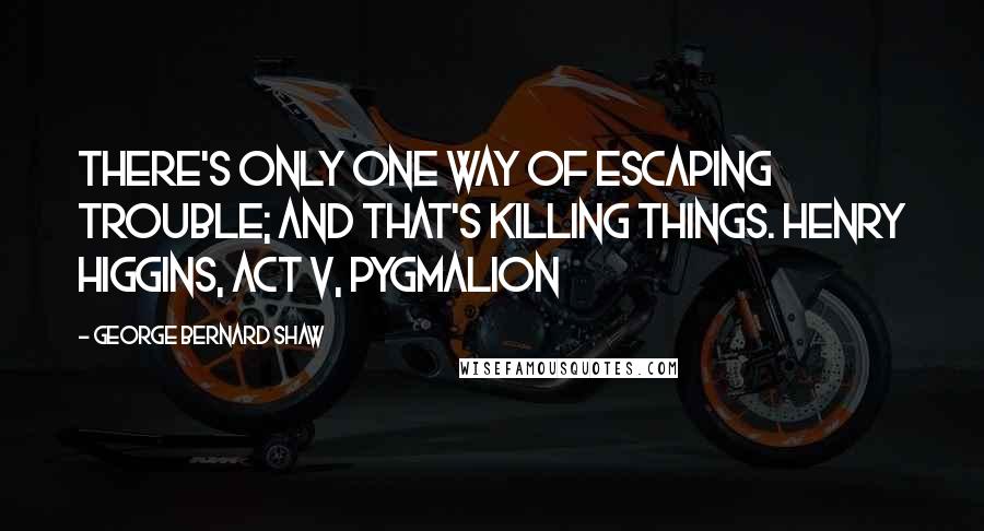 George Bernard Shaw Quotes: There's only one way of escaping trouble; and that's killing things. Henry Higgins, Act V, Pygmalion