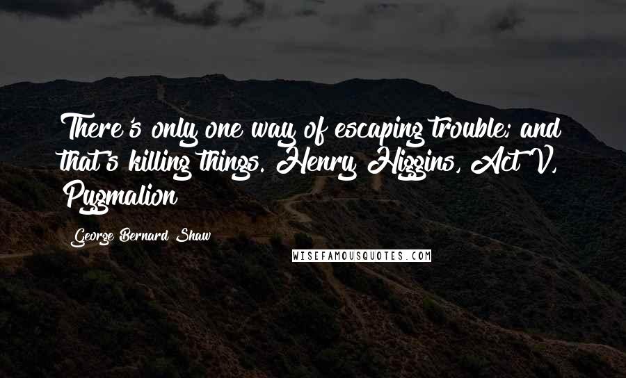 George Bernard Shaw Quotes: There's only one way of escaping trouble; and that's killing things. Henry Higgins, Act V, Pygmalion