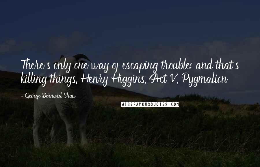 George Bernard Shaw Quotes: There's only one way of escaping trouble; and that's killing things. Henry Higgins, Act V, Pygmalion