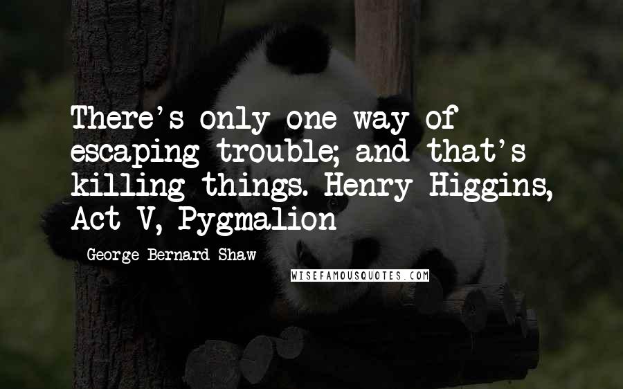 George Bernard Shaw Quotes: There's only one way of escaping trouble; and that's killing things. Henry Higgins, Act V, Pygmalion