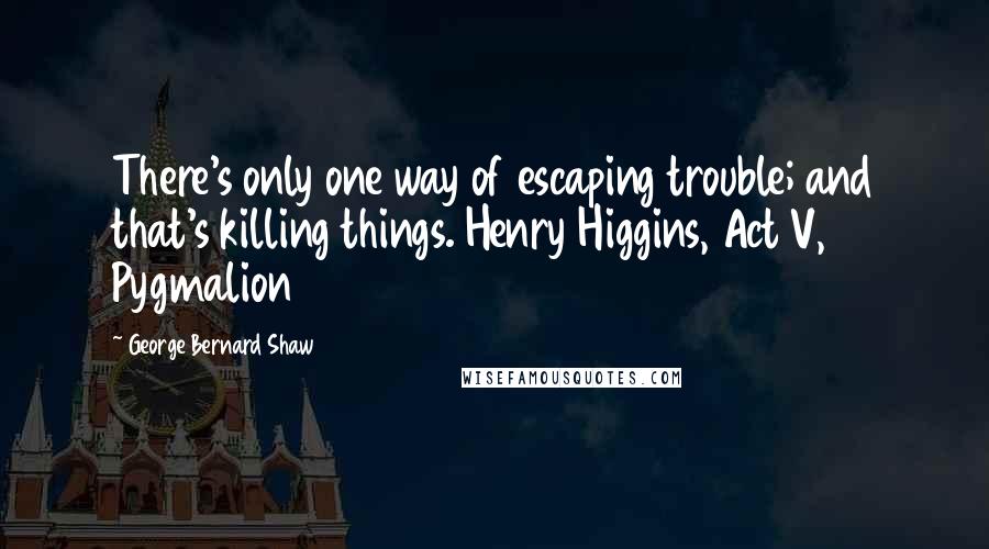 George Bernard Shaw Quotes: There's only one way of escaping trouble; and that's killing things. Henry Higgins, Act V, Pygmalion