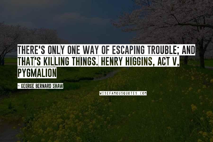 George Bernard Shaw Quotes: There's only one way of escaping trouble; and that's killing things. Henry Higgins, Act V, Pygmalion