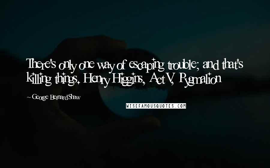 George Bernard Shaw Quotes: There's only one way of escaping trouble; and that's killing things. Henry Higgins, Act V, Pygmalion