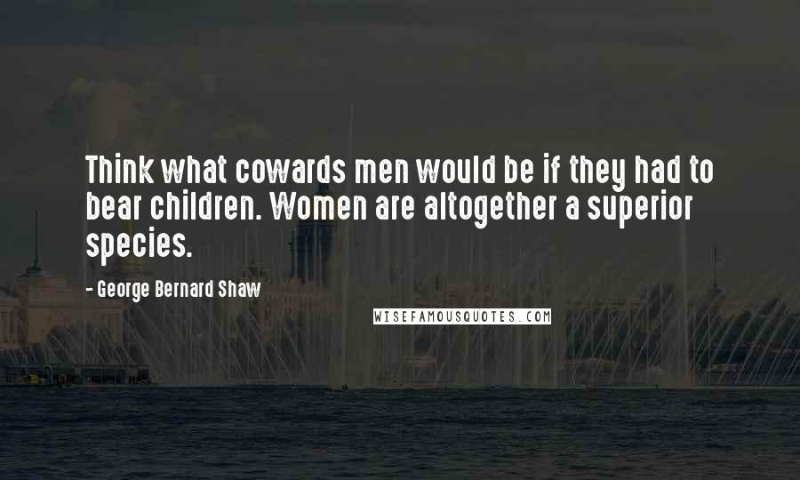 George Bernard Shaw Quotes: Think what cowards men would be if they had to bear children. Women are altogether a superior species.
