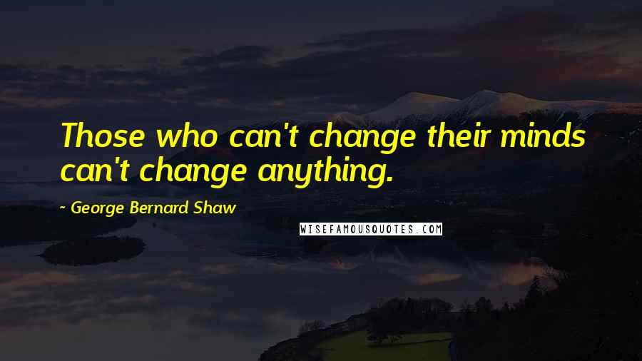 George Bernard Shaw Quotes: Those who can't change their minds can't change anything.