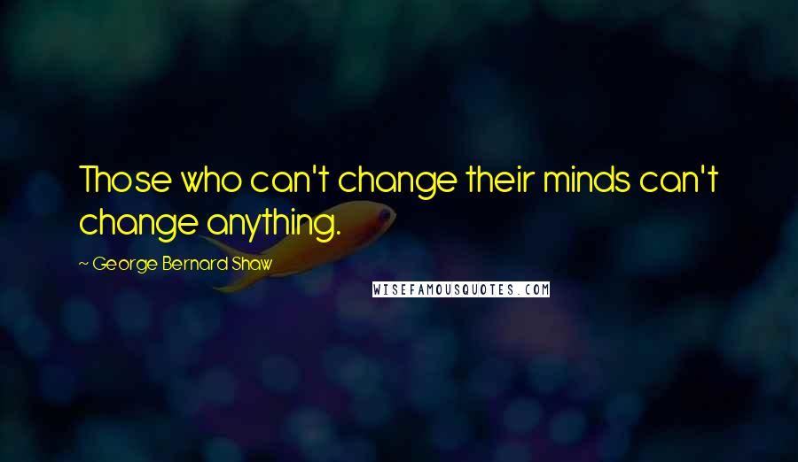 George Bernard Shaw Quotes: Those who can't change their minds can't change anything.