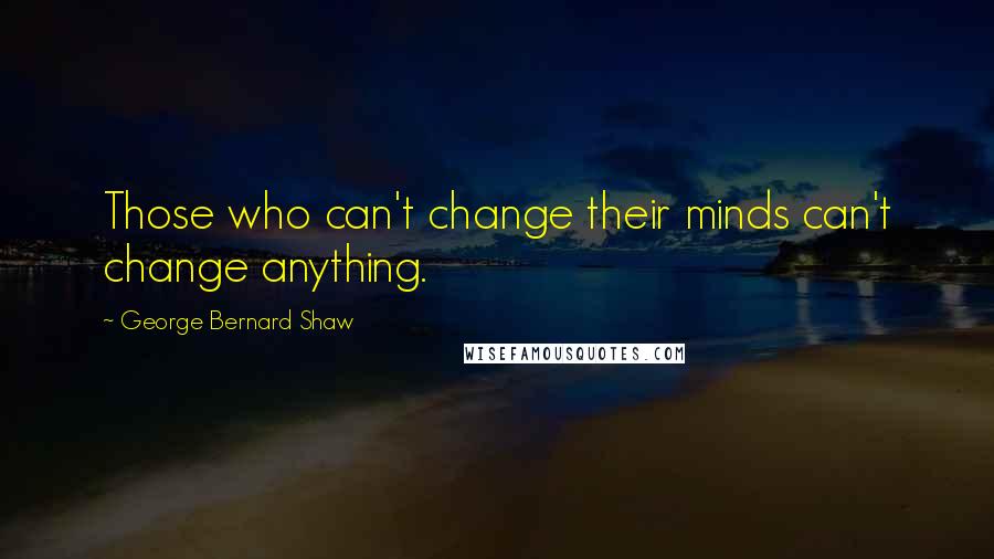 George Bernard Shaw Quotes: Those who can't change their minds can't change anything.