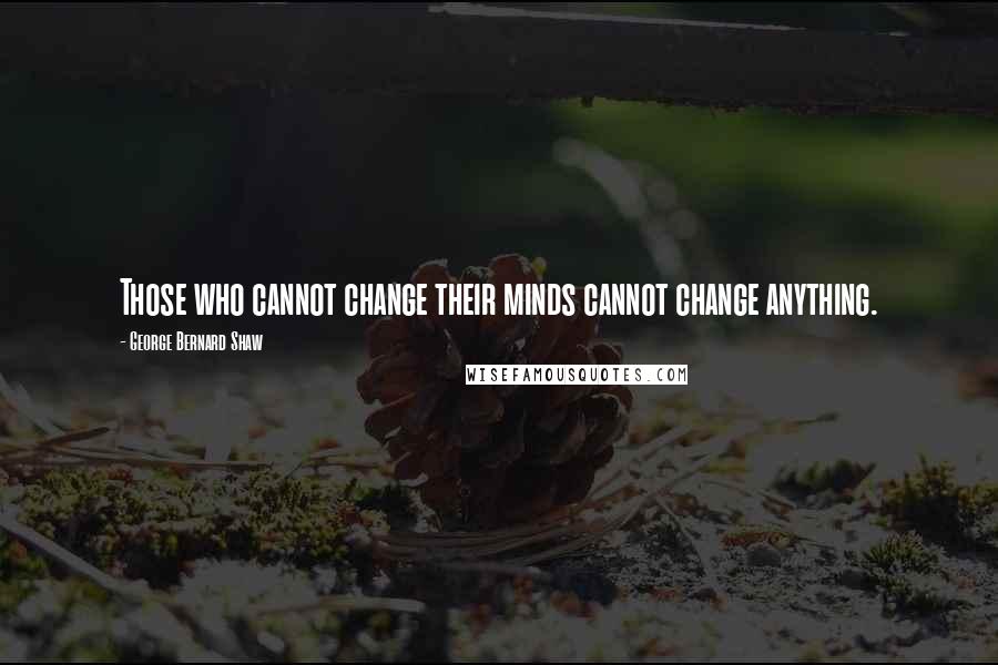 George Bernard Shaw Quotes: Those who cannot change their minds cannot change anything.