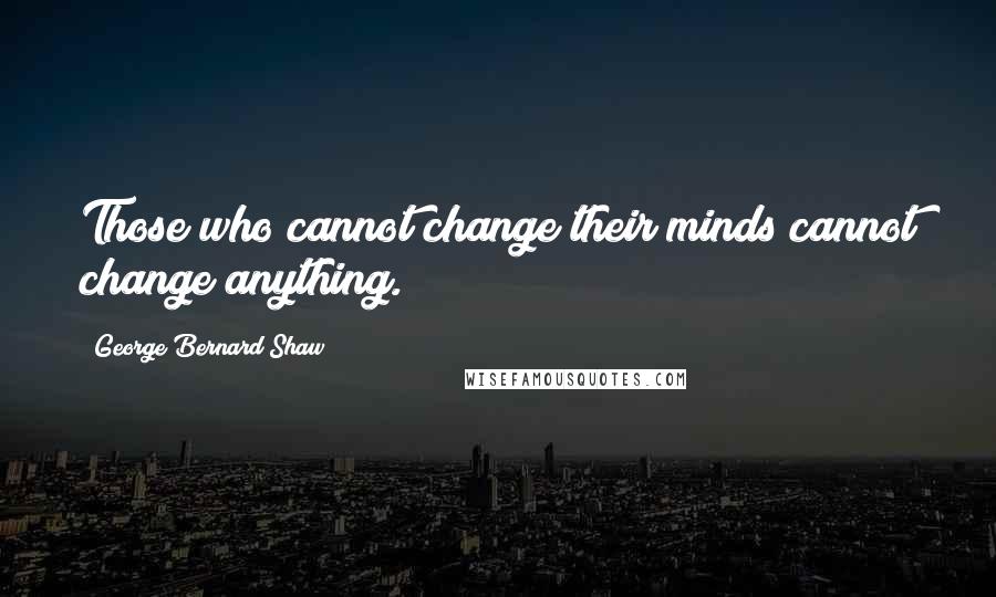George Bernard Shaw Quotes: Those who cannot change their minds cannot change anything.