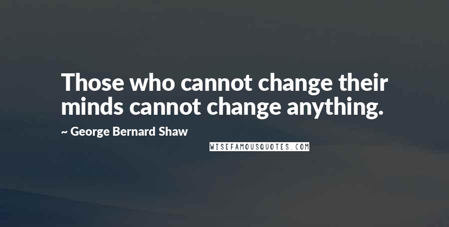 George Bernard Shaw Quotes: Those who cannot change their minds cannot change anything.