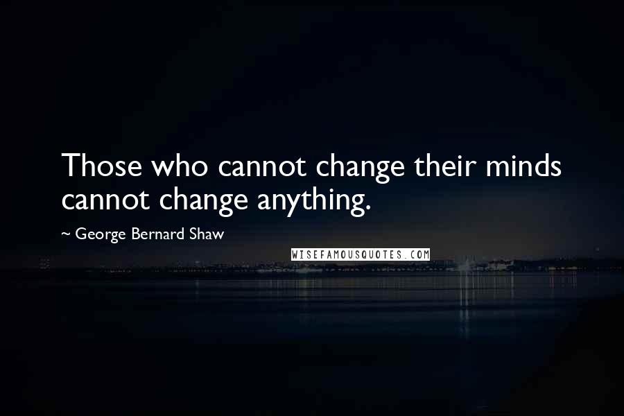 George Bernard Shaw Quotes: Those who cannot change their minds cannot change anything.