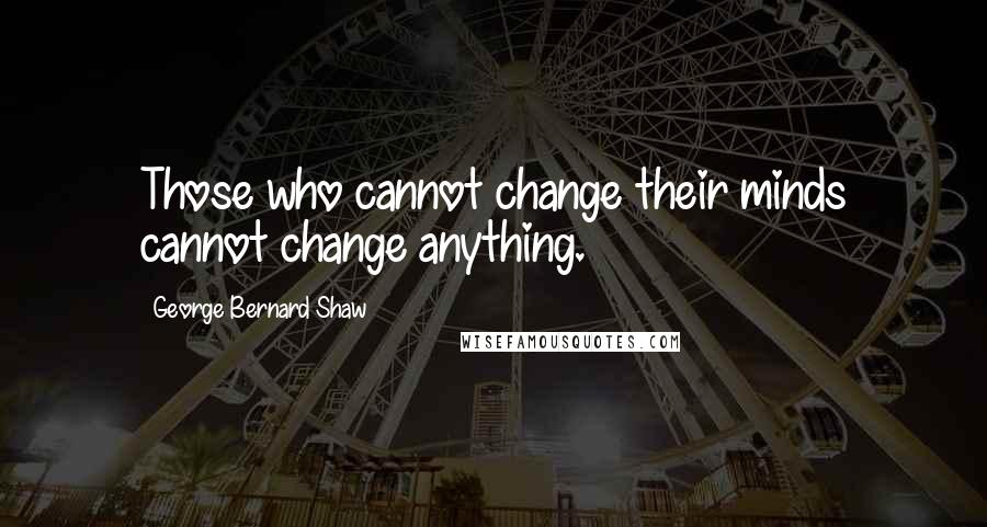George Bernard Shaw Quotes: Those who cannot change their minds cannot change anything.