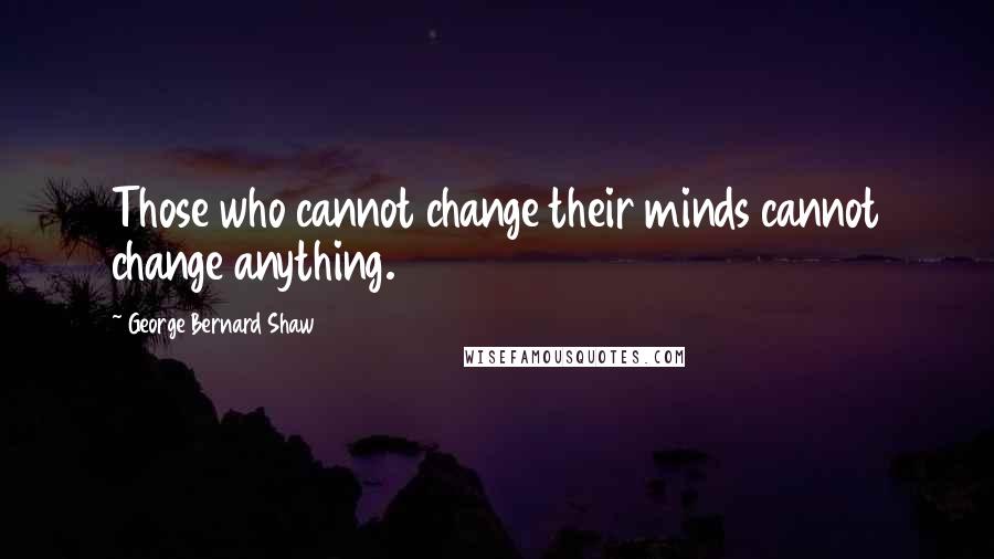 George Bernard Shaw Quotes: Those who cannot change their minds cannot change anything.