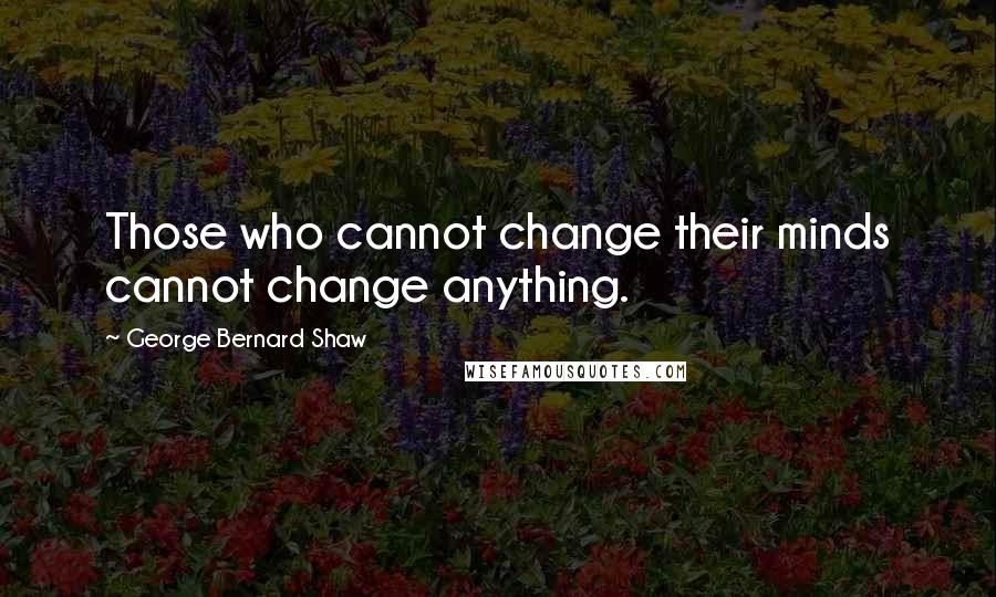 George Bernard Shaw Quotes: Those who cannot change their minds cannot change anything.