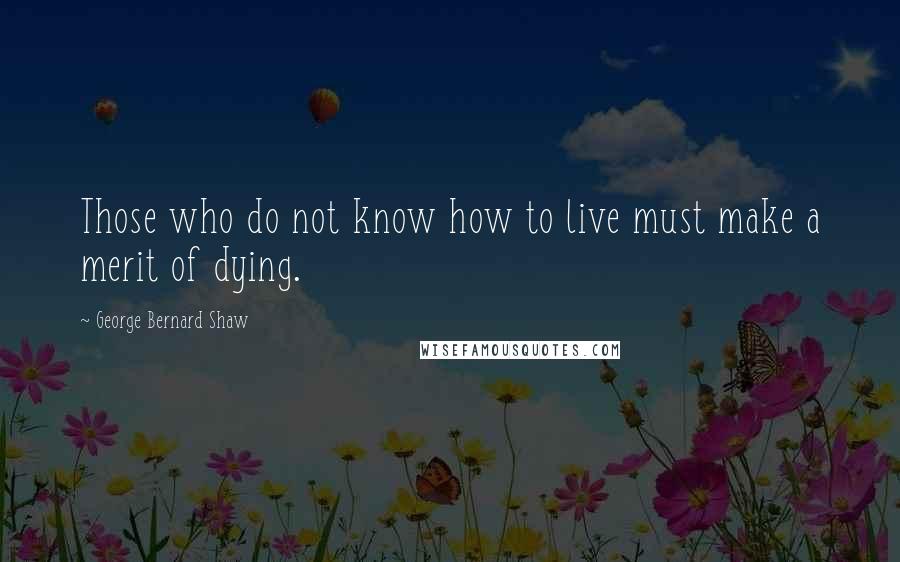 George Bernard Shaw Quotes: Those who do not know how to live must make a merit of dying.