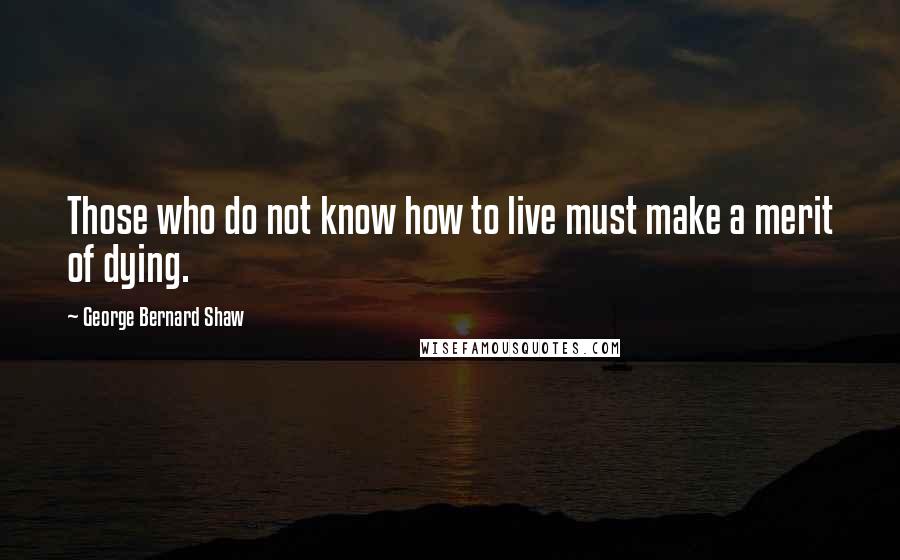 George Bernard Shaw Quotes: Those who do not know how to live must make a merit of dying.