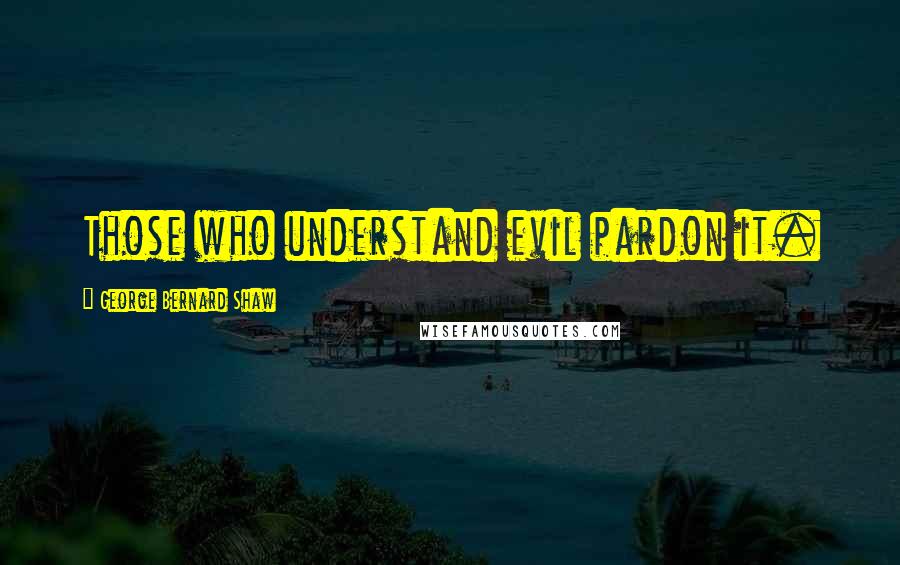 George Bernard Shaw Quotes: Those who understand evil pardon it.