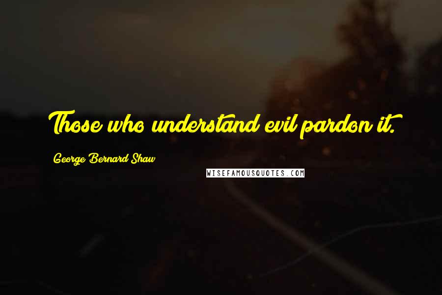 George Bernard Shaw Quotes: Those who understand evil pardon it.