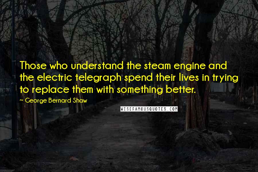 George Bernard Shaw Quotes: Those who understand the steam engine and the electric telegraph spend their lives in trying to replace them with something better.