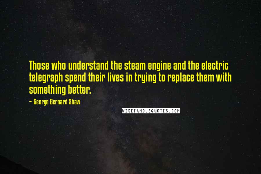 George Bernard Shaw Quotes: Those who understand the steam engine and the electric telegraph spend their lives in trying to replace them with something better.