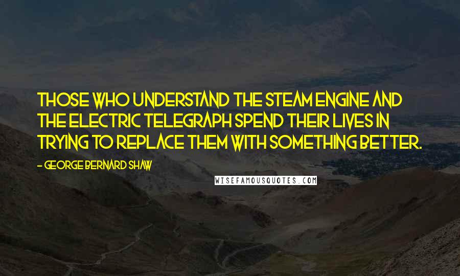 George Bernard Shaw Quotes: Those who understand the steam engine and the electric telegraph spend their lives in trying to replace them with something better.