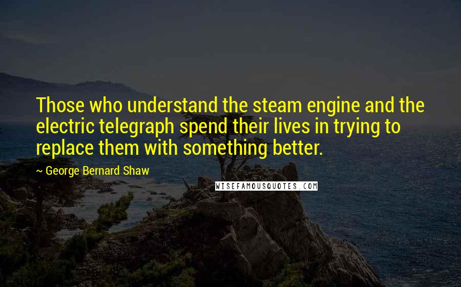George Bernard Shaw Quotes: Those who understand the steam engine and the electric telegraph spend their lives in trying to replace them with something better.