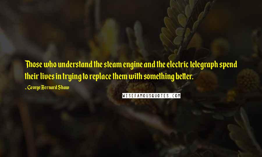 George Bernard Shaw Quotes: Those who understand the steam engine and the electric telegraph spend their lives in trying to replace them with something better.