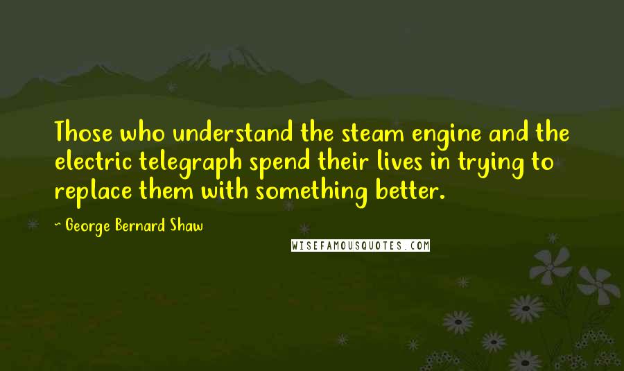 George Bernard Shaw Quotes: Those who understand the steam engine and the electric telegraph spend their lives in trying to replace them with something better.
